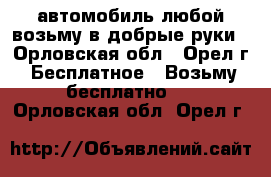 автомобиль любой возьму в добрые руки - Орловская обл., Орел г. Бесплатное » Возьму бесплатно   . Орловская обл.,Орел г.